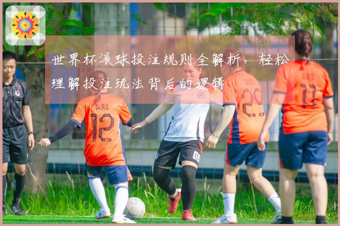 世界杯滚球投注规则全解析，轻松理解投注玩法背后的逻辑