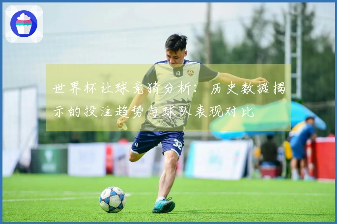 世界杯让球竞猜分析：历史数据揭示的投注趋势与球队表现对比